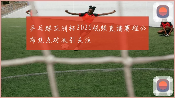 乒乓球亚洲杯2026视频直播赛程公布焦点对决引关注