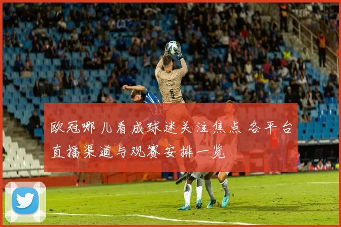 欧冠哪儿看成球迷关注焦点 各平台直播渠道与观赛安排一览