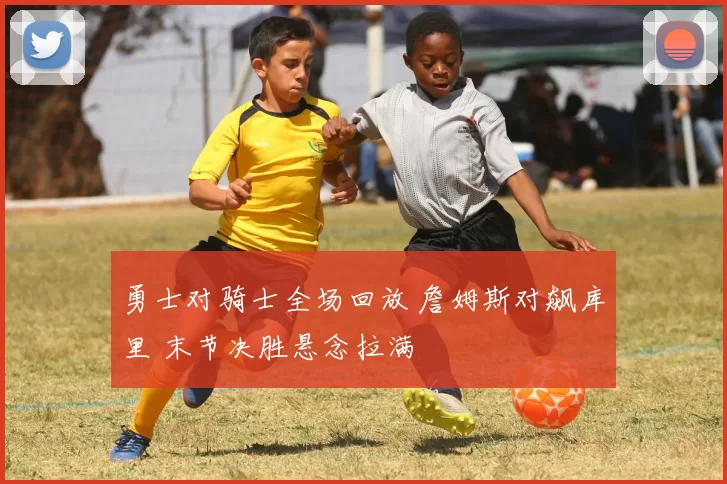 勇士对骑士全场回放 詹姆斯对飙库里 末节决胜悬念拉满