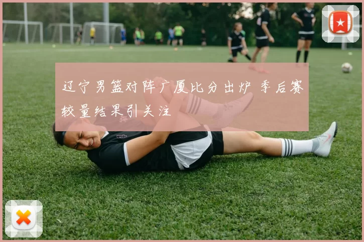 辽宁男篮对阵广厦比分出炉 季后赛较量结果引关注