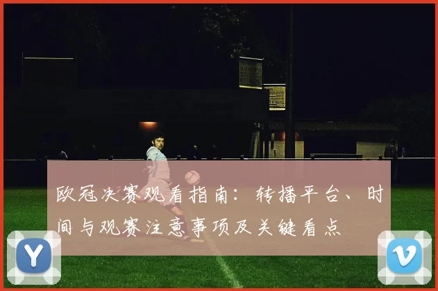 欧冠决赛观看指南：转播平台、时间与观赛注意事项及关键看点