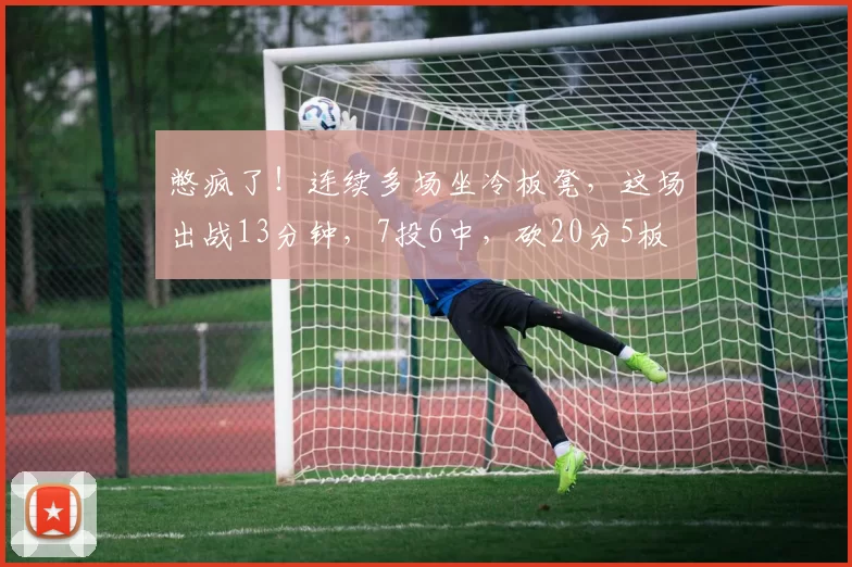 憋疯了！连续多场坐冷板凳，这场出战13分钟，7投6中，砍20分5板