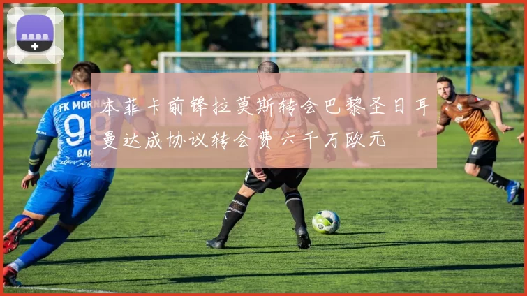 本菲卡前锋拉莫斯转会巴黎圣日耳曼达成协议转会费六千万欧元