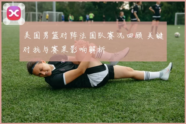 美国男篮对阵法国队赛况回顾 关键对抗与赛果影响解析