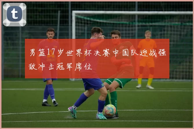 男篮17岁世界杯决赛中国队迎战强敌冲击冠军席位