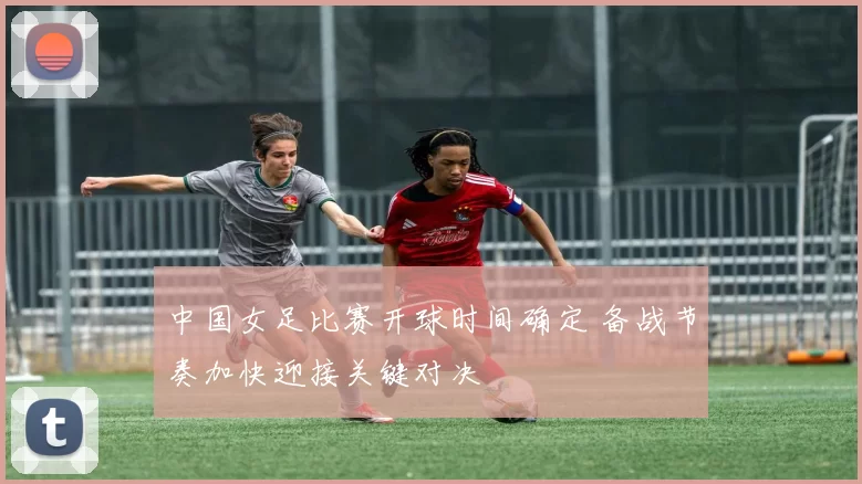 中国女足比赛开球时间确定 备战节奏加快迎接关键对决