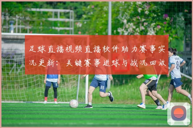 足球直播视频直播软件助力赛事实况更新：关键赛事进球与战况回放整合
