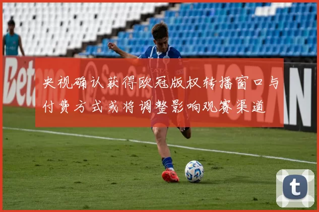 央视确认获得欧冠版权转播窗口与付费方式或将调整影响观赛渠道