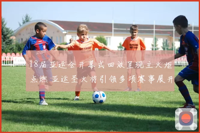 18届亚运会开幕式回放呈现主火炬点燃 亚运圣火将引领多项赛事展开