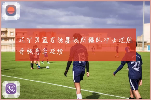 辽宁男篮客场鏖战新疆队冲击连胜晋级悬念延续