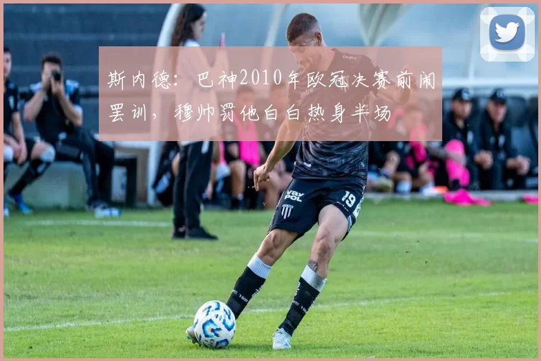 斯内德：巴神2010年欧冠决赛前闹罢训，穆帅罚他白白热身半场