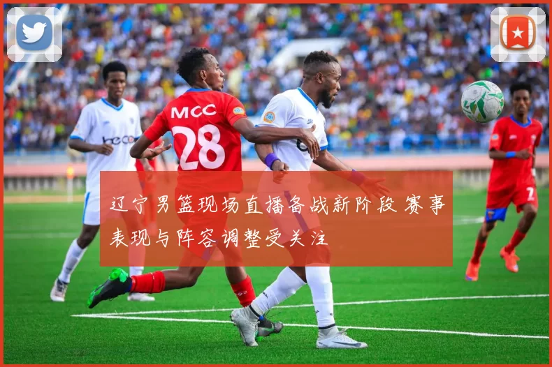 辽宁男篮现场直播备战新阶段 赛事表现与阵容调整受关注