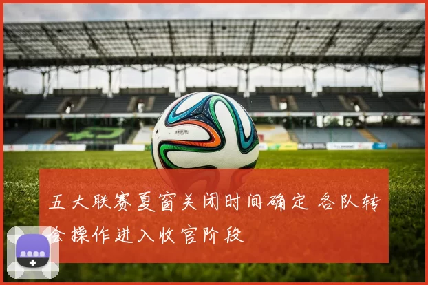 五大联赛夏窗关闭时间确定 各队转会操作进入收官阶段