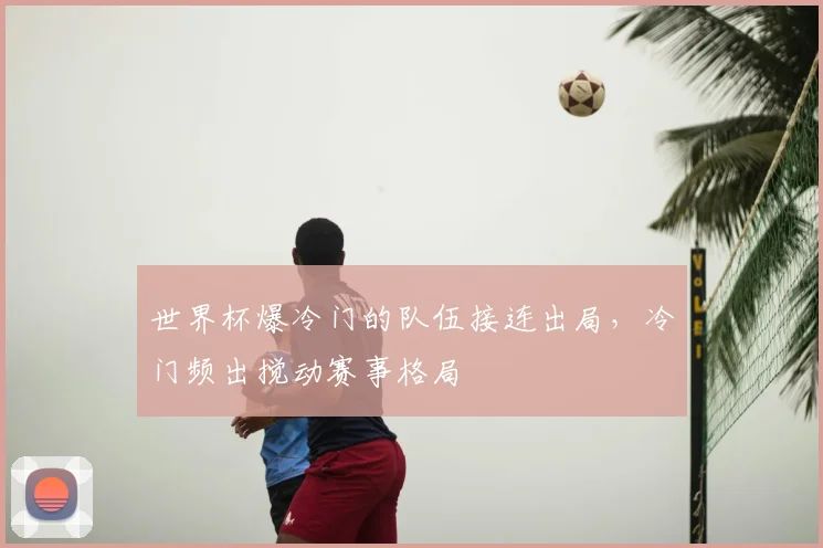 世界杯爆冷门的队伍接连出局，冷门频出搅动赛事格局
