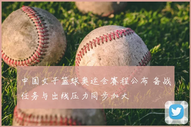 中国女子篮球奥运会赛程公布 备战任务与出线压力同步加大
