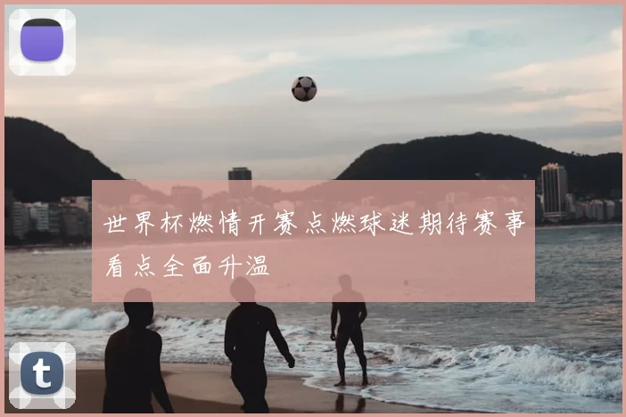 世界杯燃情开赛点燃球迷期待赛事看点全面升温